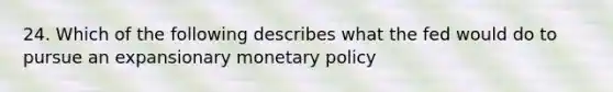 24. Which of the following describes what the fed would do to pursue an expansionary monetary policy