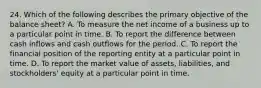 24. Which of the following describes the primary objective of the balance sheet? A. To measure the net income of a business up to a particular point in time. B. To report the difference between cash inflows and cash outflows for the period. C. To report the financial position of the reporting entity at a particular point in time. D. To report the market value of assets, liabilities, and stockholders' equity at a particular point in time.