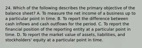 24. Which of the following describes the primary objective of the balance sheet? A. To measure the net income of a business up to a particular point in time. B. To report the difference between cash inflows and cash outflows for the period. C. To report the financial position of the reporting entity at a particular point in time. D. To report the market value of assets, liabilities, and stockholders' equity at a particular point in time.