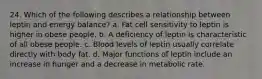 24. Which of the following describes a relationship between leptin and energy balance? a. Fat cell sensitivity to leptin is higher in obese people. b. A deficiency of leptin is characteristic of all obese people. c. Blood levels of leptin usually correlate directly with body fat. d. Major functions of leptin include an increase in hunger and a decrease in metabolic rate.