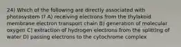 24) Which of the following are directly associated with photosystem I? A) receiving electrons from the thylakoid membrane electron transport chain B) generation of molecular oxygen C) extraction of hydrogen electrons from the splitting of water D) passing electrons to the cytochrome complex