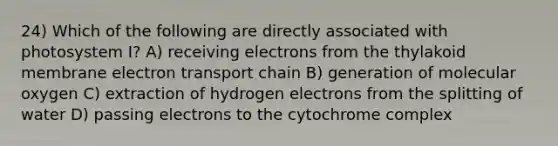 24) Which of the following are directly associated with photosystem I? A) receiving electrons from the thylakoid membrane electron transport chain B) generation of molecular oxygen C) extraction of hydrogen electrons from the splitting of water D) passing electrons to the cytochrome complex