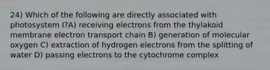 24) Which of the following are directly associated with photosystem I?A) receiving electrons from the thylakoid membrane electron transport chain B) generation of molecular oxygen C) extraction of hydrogen electrons from the splitting of water D) passing electrons to the cytochrome complex