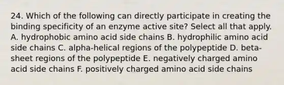 24. Which of the following can directly participate in creating the binding specificity of an enzyme active site? Select all that apply. A. hydrophobic amino acid side chains B. hydrophilic amino acid side chains C. alpha-helical regions of the polypeptide D. beta-sheet regions of the polypeptide E. negatively charged amino acid side chains F. positively charged amino acid side chains