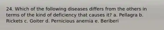 24. Which of the following diseases differs from the others in terms of the kind of deficiency that causes it? a. Pellagra b. Rickets c. Goiter d. Pernicious anemia e. Beriberi