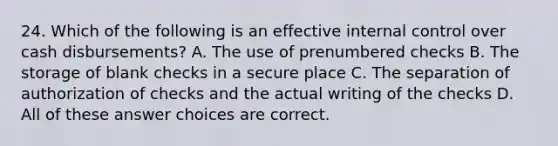 24. Which of the following is an effective internal control over cash disbursements? A. The use of prenumbered checks B. The storage of blank checks in a secure place C. The separation of authorization of checks and the actual writing of the checks D. All of these answer choices are correct.