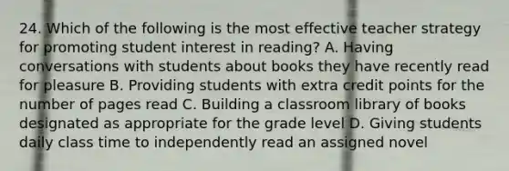 24. Which of the following is the most effective teacher strategy for promoting student interest in reading? A. Having conversations with students about books they have recently read for pleasure B. Providing students with extra credit points for the number of pages read C. Building a classroom library of books designated as appropriate for the grade level D. Giving students daily class time to independently read an assigned novel