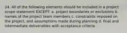 24. All of the following elements should be included in a project scope statement EXCEPT: a. project boundaries or exclusions b. names of the project team members c. constraints imposed on the project, and assumptions made during planning d. final and intermediate deliverables with acceptance criteria