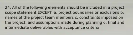 24. All of the following elements should be included in a project scope statement EXCEPT: a. project boundaries or exclusions b. names of the project team members c. constraints imposed on the project, and assumptions made during planning d. final and intermediate deliverables with acceptance criteria