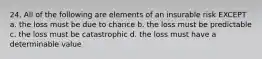 24. All of the following are elements of an insurable risk EXCEPT a. the loss must be due to chance b. the loss must be predictable c. the loss must be catastrophic d. the loss must have a determinable value