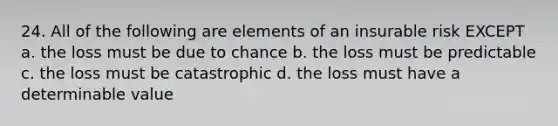 24. All of the following are elements of an insurable risk EXCEPT a. the loss must be due to chance b. the loss must be predictable c. the loss must be catastrophic d. the loss must have a determinable value