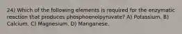 24) Which of the following elements is required for the enzymatic reaction that produces phosphoenolpyruvate? A) Potassium. B) Calcium. C) Magnesium. D) Manganese.