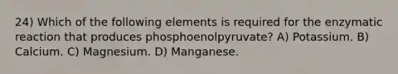 24) Which of the following elements is required for the enzymatic reaction that produces phosphoenolpyruvate? A) Potassium. B) Calcium. C) Magnesium. D) Manganese.