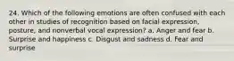 24. Which of the following emotions are often confused with each other in studies of recognition based on facial expression, posture, and nonverbal vocal expression? a. Anger and fear b. Surprise and happiness c. Disgust and sadness d. Fear and surprise