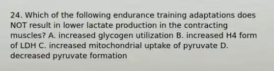 24. Which of the following endurance training adaptations does NOT result in lower lactate production in the contracting muscles? A. increased glycogen utilization B. increased H4 form of LDH C. increased mitochondrial uptake of pyruvate D. decreased pyruvate formation