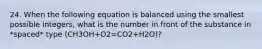 24. When the following equation is balanced using the smallest possible integers, what is the number in front of the substance in *spaced* type (CH3OH+O2=CO2+H2O)?