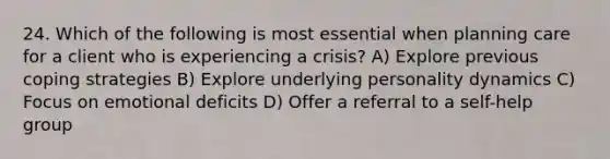 24. Which of the following is most essential when planning care for a client who is experiencing a crisis? A) Explore previous coping strategies B) Explore underlying personality dynamics C) Focus on emotional deficits D) Offer a referral to a self-help group