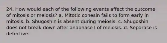 24. How would each of the following events affect the outcome of mitosis or meiosis? a. Mitotic cohesin fails to form early in mitosis. b. Shugoshin is absent during meiosis. c. Shugoshin does not break down after anaphase I of meiosis. d. Separase is defective.