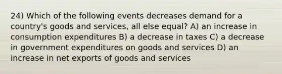 24) Which of the following events decreases demand for a country's goods and services, all else equal? A) an increase in consumption expenditures B) a decrease in taxes C) a decrease in government expenditures on goods and services D) an increase in net exports of goods and services