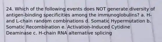 24. Which of the following events does NOT generate diversity of antigen-binding specificities among the immunoglobulins? a. H- and L-chain random combinations d. Somatic Hypermutation b. Somatic Recombination e. Activation-Induced Cytidine Deaminase c. H-chain RNA alternative splicing