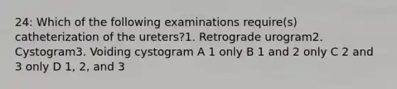 24: Which of the following examinations require(s) catheterization of the ureters?1. Retrograde urogram2. Cystogram3. Voiding cystogram A 1 only B 1 and 2 only C 2 and 3 only D 1, 2, and 3