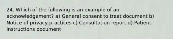 24. Which of the following is an example of an acknowledgement? a) General consent to treat document b) Notice of privacy practices c) Consultation report d) Patient instructions document