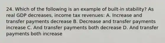 24. Which of the following is an example of built-in stability? As real GDP decreases, income tax revenues: A. Increase and transfer payments decrease B. Decrease and transfer payments increase C. And transfer payments both decrease D. And transfer payments both increase