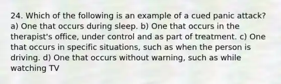 24. Which of the following is an example of a cued panic attack? a) One that occurs during sleep. b) One that occurs in the therapist's office, under control and as part of treatment. c) One that occurs in specific situations, such as when the person is driving. d) One that occurs without warning, such as while watching TV