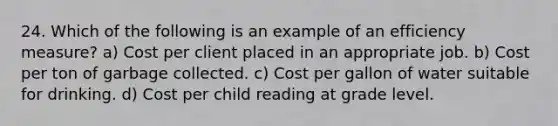 24. Which of the following is an example of an efficiency measure? a) Cost per client placed in an appropriate job. b) Cost per ton of garbage collected. c) Cost per gallon of water suitable for drinking. d) Cost per child reading at grade level.