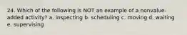 24. Which of the following is NOT an example of a nonvalue-added activity? a. inspecting b. scheduling c. moving d. waiting e. supervising