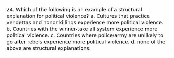 24. Which of the following is an example of a structural explanation for political violence? a. Cultures that practice vendettas and honor killings experience more political violence. b. Countries with the winner-take all system experience more political violence. c. Countries where police/army are unlikely to go after rebels experience more political violence. d. none of the above are structural explanations.