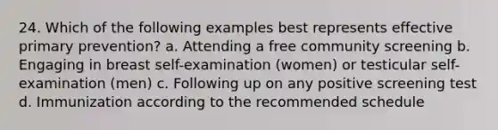 24. Which of the following examples best represents effective primary prevention? a. Attending a free community screening b. Engaging in breast self-examination (women) or testicular self-examination (men) c. Following up on any positive screening test d. Immunization according to the recommended schedule