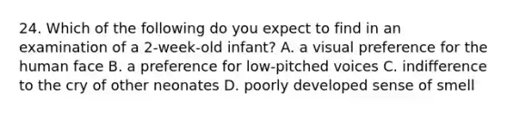 24. Which of the following do you expect to find in an examination of a 2-week-old infant? A. a visual preference for the human face B. a preference for low-pitched voices C. indifference to the cry of other neonates D. poorly developed sense of smell