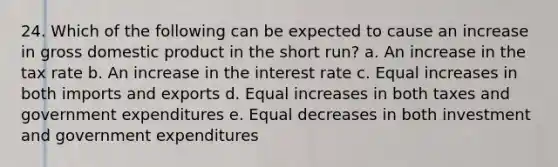 24. Which of the following can be expected to cause an increase in gross domestic product in the short run? a. An increase in the tax rate b. An increase in the interest rate c. Equal increases in both imports and exports d. Equal increases in both taxes and government expenditures e. Equal decreases in both investment and government expenditures