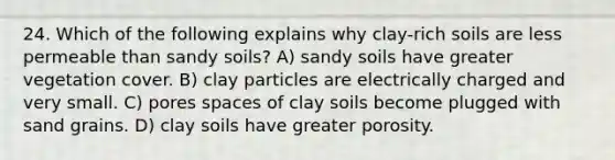 24. Which of the following explains why clay-rich soils are less permeable than sandy soils? A) sandy soils have greater vegetation cover. B) clay particles are electrically charged and very small. C) pores spaces of clay soils become plugged with sand grains. D) clay soils have greater porosity.