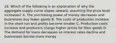 24. Which of the following is an explanation of why the aggregate supply curve slopes upward, assuming the price level increases? A. The purchasing power of money decreases and businesses buy fewer goods B. The costs of production increase in the short run and profits become smaller C. Production costs increase and producers charge higher prices for their goods D. The demand for loans decreases so interest rates decline and businesses borrow more money