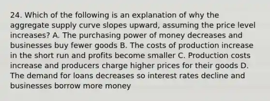 24. Which of the following is an explanation of why the aggregate supply curve slopes upward, assuming the price level increases? A. The purchasing power of money decreases and businesses buy fewer goods B. The costs of production increase in the short run and profits become smaller C. Production costs increase and producers charge higher prices for their goods D. The demand for loans decreases so interest rates decline and businesses borrow more money