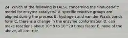 24. Which of the following is FALSE concerning the "induced-fit" model for enzyme catalysts? A. specific reactive groups are aligned during the process B. hydrogen and van der Waals bonds form C. there is a change in the enzyme conformation D. can make reactions about 10^8 to 10^20 times faster E. none of the above, all are true