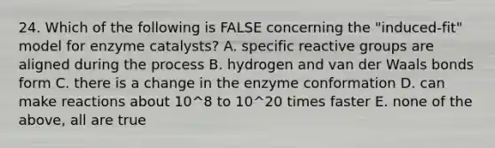 24. Which of the following is FALSE concerning the "induced-fit" model for enzyme catalysts? A. specific reactive groups are aligned during the process B. hydrogen and van der Waals bonds form C. there is a change in the enzyme conformation D. can make reactions about 10^8 to 10^20 times faster E. none of the above, all are true