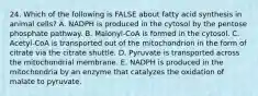 24. Which of the following is FALSE about fatty acid synthesis in animal cells? A. NADPH is produced in the cytosol by the pentose phosphate pathway. B. Malonyl-CoA is formed in the cytosol. C. Acetyl-CoA is transported out of the mitochondrion in the form of citrate via the citrate shuttle. D. Pyruvate is transported across the mitochondrial membrane. E. NADPH is produced in the mitochondria by an enzyme that catalyzes the oxidation of malate to pyruvate.