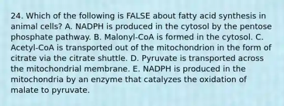 24. Which of the following is FALSE about fatty acid synthesis in animal cells? A. NADPH is produced in the cytosol by <a href='https://www.questionai.com/knowledge/kU2OmaBWIM-the-pentose-phosphate-pathway' class='anchor-knowledge'>the pentose phosphate pathway</a>. B. Malonyl-CoA is formed in the cytosol. C. Acetyl-CoA is transported out of the mitochondrion in the form of citrate via the citrate shuttle. D. Pyruvate is transported across the mitochondrial membrane. E. NADPH is produced in the mitochondria by an enzyme that catalyzes the oxidation of malate to pyruvate.