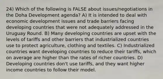 24) Which of the following is FALSE about issues/negotiations in the Doha Development agenda? A) It is intended to deal with economic development issues and trade barriers facing developing countries that were not adequately addressed in the Uruguay Round. B) Many developing countries are upset with the levels of tariffs and other barriers that industrialized countries use to protect agriculture, clothing and textiles. C) Industrialized countries want developing countries to reduce their tariffs, which on average are higher than the rates of richer countries. D) Developing countries don't use tariffs, and they want higher income countries to follow their model.