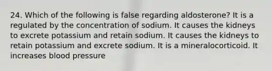 24. Which of the following is false regarding aldosterone? It is a regulated by the concentration of sodium. It causes the kidneys to excrete potassium and retain sodium. It causes the kidneys to retain potassium and excrete sodium. It is a mineralocorticoid. It increases blood pressure