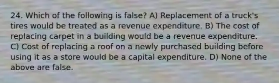 24. Which of the following is false? A) Replacement of a truck's tires would be treated as a revenue expenditure. B) The cost of replacing carpet in a building would be a revenue expenditure. C) Cost of replacing a roof on a newly purchased building before using it as a store would be a capital expenditure. D) None of the above are false.