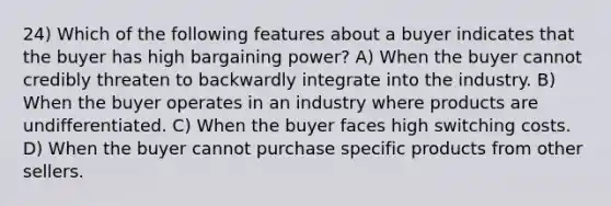 24) Which of the following features about a buyer indicates that the buyer has high bargaining power? A) When the buyer cannot credibly threaten to backwardly integrate into the industry. B) When the buyer operates in an industry where products are undifferentiated. C) When the buyer faces high switching costs. D) When the buyer cannot purchase specific products from other sellers.