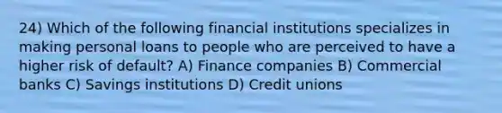 24) Which of the following financial institutions specializes in making personal loans to people who are perceived to have a higher risk of default? A) Finance companies B) Commercial banks C) Savings institutions D) Credit unions