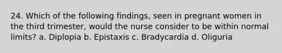 24. Which of the following findings, seen in pregnant women in the third trimester, would the nurse consider to be within normal limits? a. Diplopia b. Epistaxis c. Bradycardia d. Oliguria