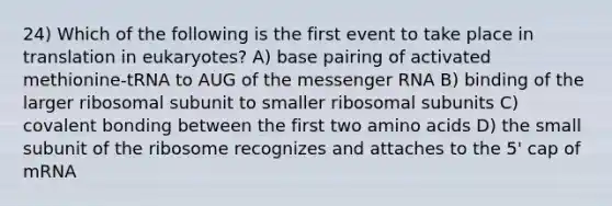 24) Which of the following is the first event to take place in translation in eukaryotes? A) base pairing of activated methionine-tRNA to AUG of the <a href='https://www.questionai.com/knowledge/kDttgcz0ig-messenger-rna' class='anchor-knowledge'>messenger rna</a> B) binding of the larger ribosomal subunit to smaller ribosomal subunits C) covalent bonding between the first two <a href='https://www.questionai.com/knowledge/k9gb720LCl-amino-acids' class='anchor-knowledge'>amino acids</a> D) the small subunit of the ribosome recognizes and attaches to the 5' cap of mRNA