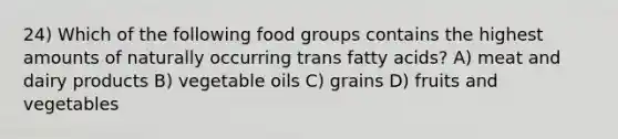 24) Which of the following food groups contains the highest amounts of naturally occurring trans fatty acids? A) meat and dairy products B) vegetable oils C) grains D) fruits and vegetables