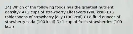 24) Which of the following foods has the greatest nutrient density? A) 2 cups of strawberry Lifesavers (200 kcal) B) 2 tablespoons of strawberry jelly (100 kcal) C) 8 fluid ounces of strawberry soda (100 kcal) D) 1 cup of fresh strawberries (100 kcal)